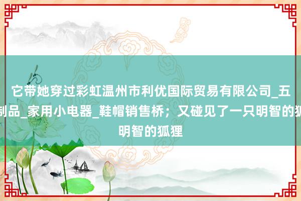 它带她穿过彩虹温州市利优国际贸易有限公司_五金制品_家用小电器_鞋帽销售桥；又碰见了一只明智的狐狸